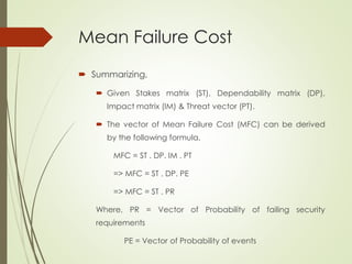 Mean Failure Cost
 Summarizing,
 Given Stakes matrix (ST), Dependability matrix (DP),
Impact matrix (IM) & Threat vector (PT).
 The vector of Mean Failure Cost (MFC) can be derived
by the following formula,
MFC = ST . DP. IM . PT
=> MFC = ST . DP. PE
=> MFC = ST . PR
Where, PR = Vector of Probability of failing security
requirements
PE = Vector of Probability of events
 