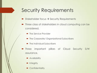 Security Requirements
 Stakeholder focus  Security Requirements
 Three class of stakeholders in cloud computing can be
considered,
 The Service Provider
 The Corporate/ Organizational Subscribers
 The Individual Subscribers
 Three important pillars of Cloud Security S/W
assurance,
 Availability
 Integrity
 Confidentiality
 