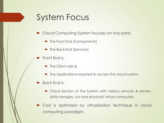 System Focus
 Cloud Computing System focuses on two parts,
 The Front End (Components)
 The Back End (Services)
 Front End is,
 The Client side &
 The Applications required to access the cloud system.
 Back End is,
 Cloud Section of the System with various services & servers,
data storages, s/w and physical/ virtual computers.
 Cost is optimized by virtualization technique in cloud
computing paradigm.
 