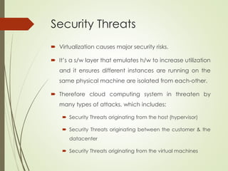 Security Threats
 Virtualization causes major security risks.
 It’s a s/w layer that emulates h/w to increase utilization
and it ensures different instances are running on the
same physical machine are isolated from each-other.
 Therefore cloud computing system in threaten by
many types of attacks, which includes:
 Security Threats originating from the host (hypervisor)
 Security Threats originating between the customer & the
datacenter
 Security Threats originating from the virtual machines
 