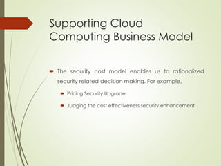 Supporting Cloud
Computing Business Model
 The security cost model enables us to rationalized
security related decision making. For example,
 Pricing Security Upgrade
 Judging the cost effectiveness security enhancement
 