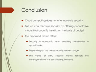 Conclusion
 Cloud computing does not offer absolute security.
 But we can measure security by offering quantitative
model that quantify the risks on the basis of analysis.
 The proposed matric offers:
 Security in economic term, enabling stakeholder to
quantify risks.
 Depending on the stakes security value changes
 The value of MFC security matric reflects the
heterogeneity of the security requirements.
 