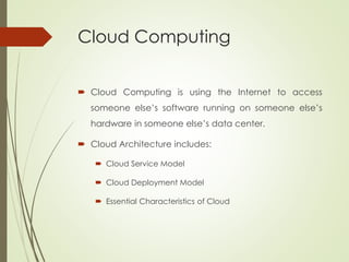 Cloud Computing
 Cloud Computing is using the Internet to access
someone else’s software running on someone else’s
hardware in someone else’s data center.
 Cloud Architecture includes:
 Cloud Service Model
 Cloud Deployment Model
 Essential Characteristics of Cloud
 