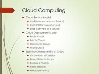 Cloud Computing
 Cloud Service Model
 IaaS (Infrastructure as a Service)
 PaaS (Platform as a Service)
 SaaS (Software as a Service)
 Cloud Deployment Model
 Public Cloud
 Private Cloud
 Community Cloud
 Hybrid Cloud
 Essential Characteristic of Cloud
 On demand self service
 Broad Network Access
 Resource Pooling
 Rapid Elasticity
 Measured Service
 