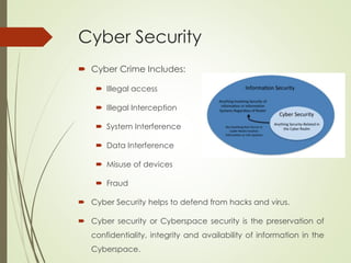 Cyber Security
 Cyber Crime Includes:
 Illegal access
 Illegal Interception
 System Interference
 Data Interference
 Misuse of devices
 Fraud
 Cyber Security helps to defend from hacks and virus.
 Cyber security or Cyberspace security is the preservation of
confidentiality, integrity and availability of information in the
Cyberspace.
 