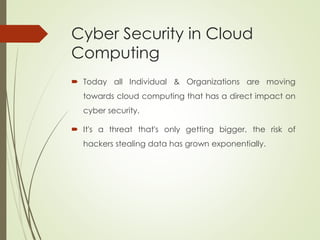 Cyber Security in Cloud
Computing
 Today all Individual & Organizations are moving
towards cloud computing that has a direct impact on
cyber security.
 It's a threat that's only getting bigger, the risk of
hackers stealing data has grown exponentially.
 