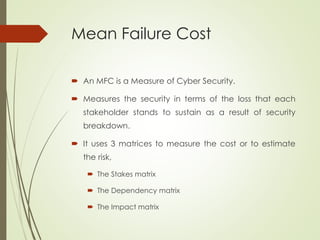 Mean Failure Cost
 An MFC is a Measure of Cyber Security.
 Measures the security in terms of the loss that each
stakeholder stands to sustain as a result of security
breakdown.
 It uses 3 matrices to measure the cost or to estimate
the risk,
 The Stakes matrix
 The Dependency matrix
 The Impact matrix
 