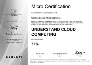 Dean Pompilio
John Martin
John Oyeleke
Kelly Handerhan
CREATED AND BACKED BY
THE CYBRARY
EDUCATIONAL COMMITTEE*
Micro Certification
THIS CERTIFICATE ACKNOWLEDGES THAT
Geraldo Leonel Alves Sobrinho
HAS BEEN AWARDED 3 CPE/CEU FOR SUCCESSFULLY COMPLETING THE RIGOROUS
REQUIREMENTS AND TESTING SET FORTH BY CYBRARY AND CYBRARY’S EDUCATION
COMMITTEE, ESTABLISHING PROFICIENCY IN THE FOLLOWING SKILL
UNDERSTAND CLOUD
COMPUTING
WITH A SCORE OF
77%
May 29, 2018
Date
Passed
SC-c15418d220-922f12
Certification
Number
Ralph P. Sita
CEO
*CYBRARY’S EDUCATIONAL COMMITTEE IS REPRESENTED BY INDUSTRY LEADING IT SECURITY CONSULTANTS AND
TECHNICAL TRAINERS. THEIR SIGNATURE REPRESENTS SUPPORT FOR THIS SKILL CERTIFICATION AND THE PROFICIENCY
IN THE SKILL IT REPRESENTS
 