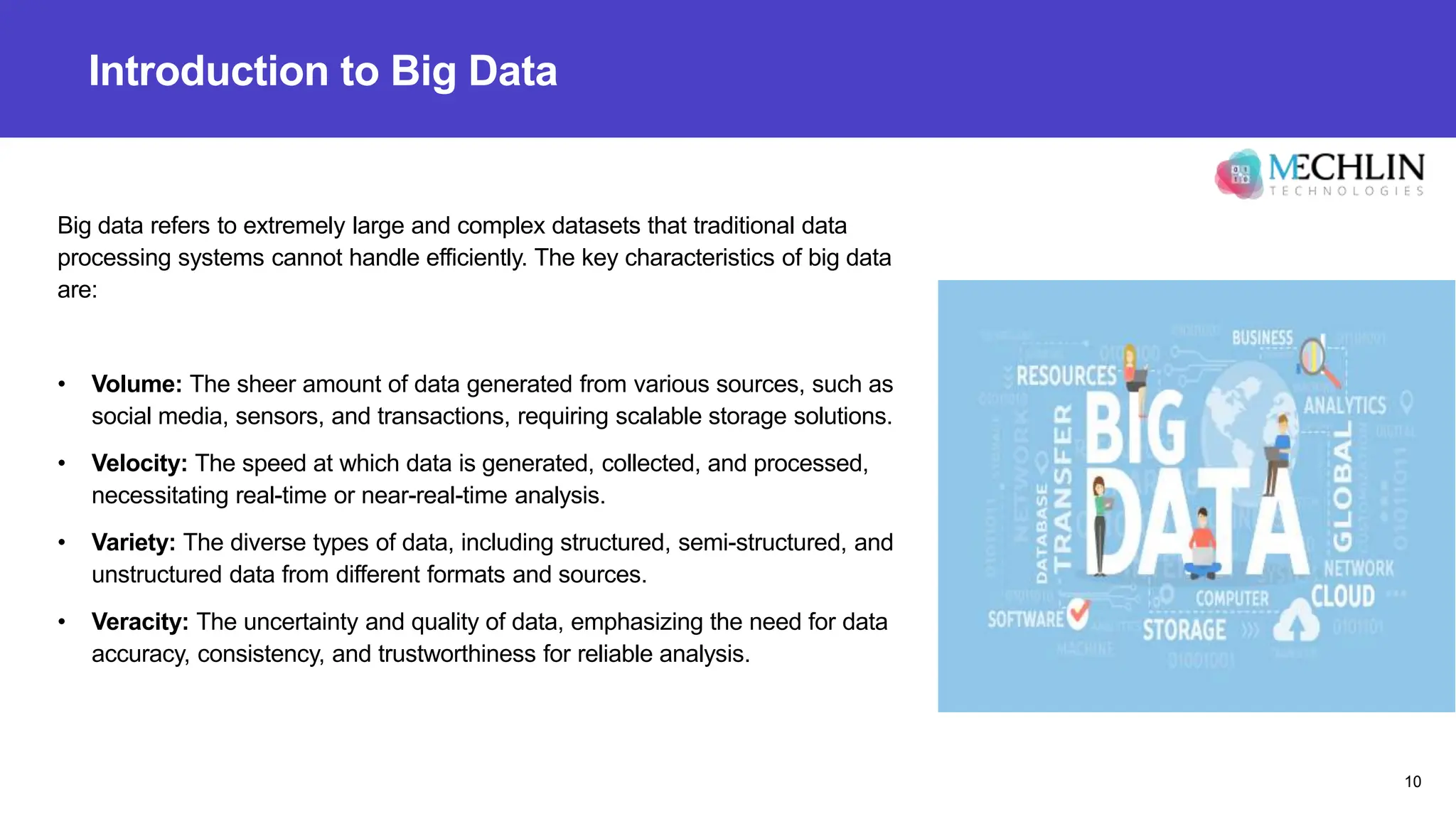 Introduction to Big Data
Big data refers to extremely large and complex datasets that traditional data
processing systems cannot handle efficiently. The key characteristics of big data
are:
• Volume: The sheer amount of data generated from various sources, such as
social media, sensors, and transactions, requiring scalable storage solutions.
• Velocity: The speed at which data is generated, collected, and processed,
necessitating real-time or near-real-time analysis.
• Variety: The diverse types of data, including structured, semi-structured, and
unstructured data from different formats and sources.
• Veracity: The uncertainty and quality of data, emphasizing the need for data
accuracy, consistency, and trustworthiness for reliable analysis.
10
 