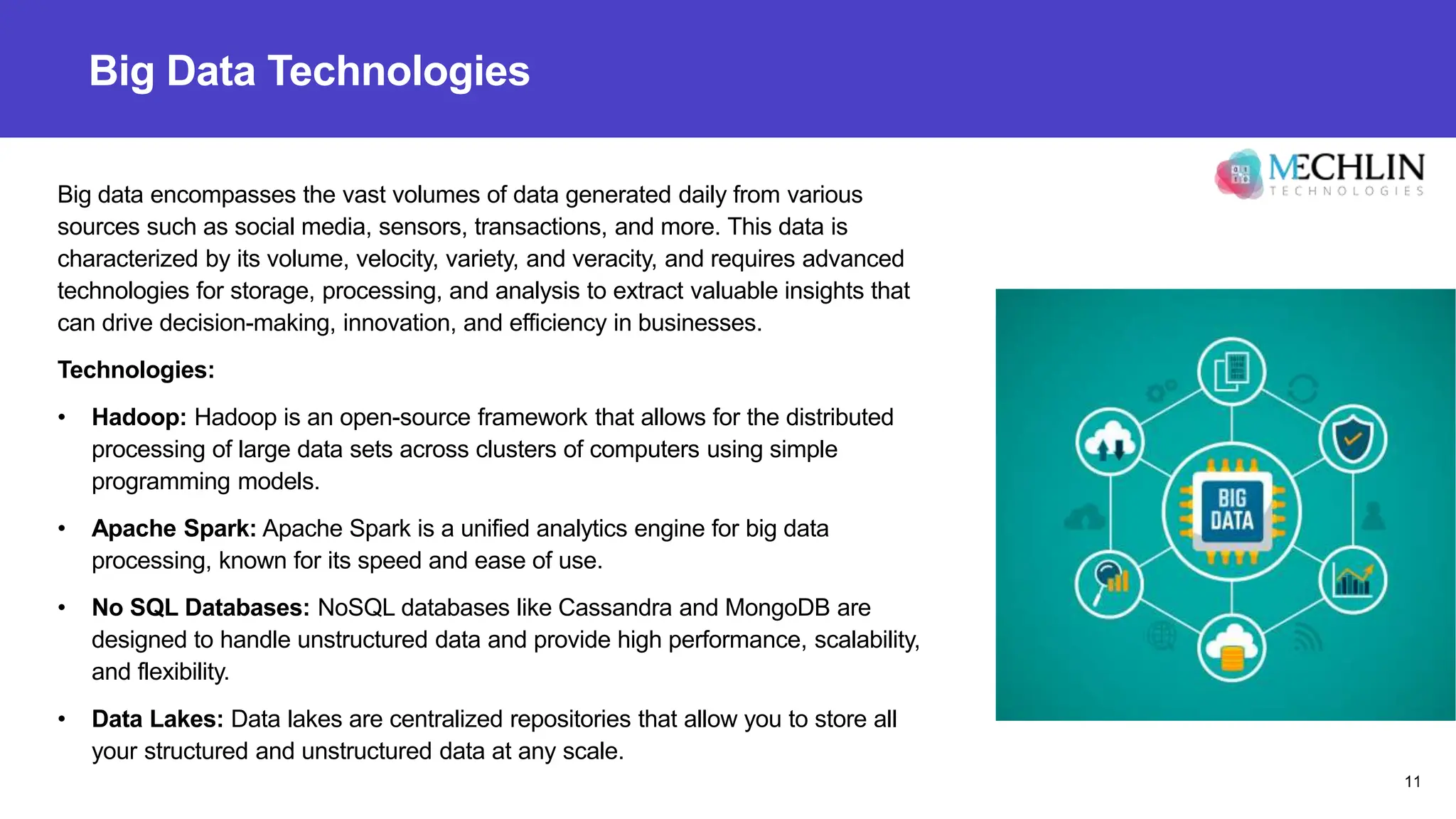 Big Data Technologies
Big data encompasses the vast volumes of data generated daily from various
sources such as social media, sensors, transactions, and more. This data is
characterized by its volume, velocity, variety, and veracity, and requires advanced
technologies for storage, processing, and analysis to extract valuable insights that
can drive decision-making, innovation, and efficiency in businesses.
Technologies:
• Hadoop: Hadoop is an open-source framework that allows for the distributed
processing of large data sets across clusters of computers using simple
programming models.
• Apache Spark: Apache Spark is a unified analytics engine for big data
processing, known for its speed and ease of use.
• No SQL Databases: NoSQL databases like Cassandra and MongoDB are
designed to handle unstructured data and provide high performance, scalability,
and flexibility.
• Data Lakes: Data lakes are centralized repositories that allow you to store all
your structured and unstructured data at any scale.
11
 