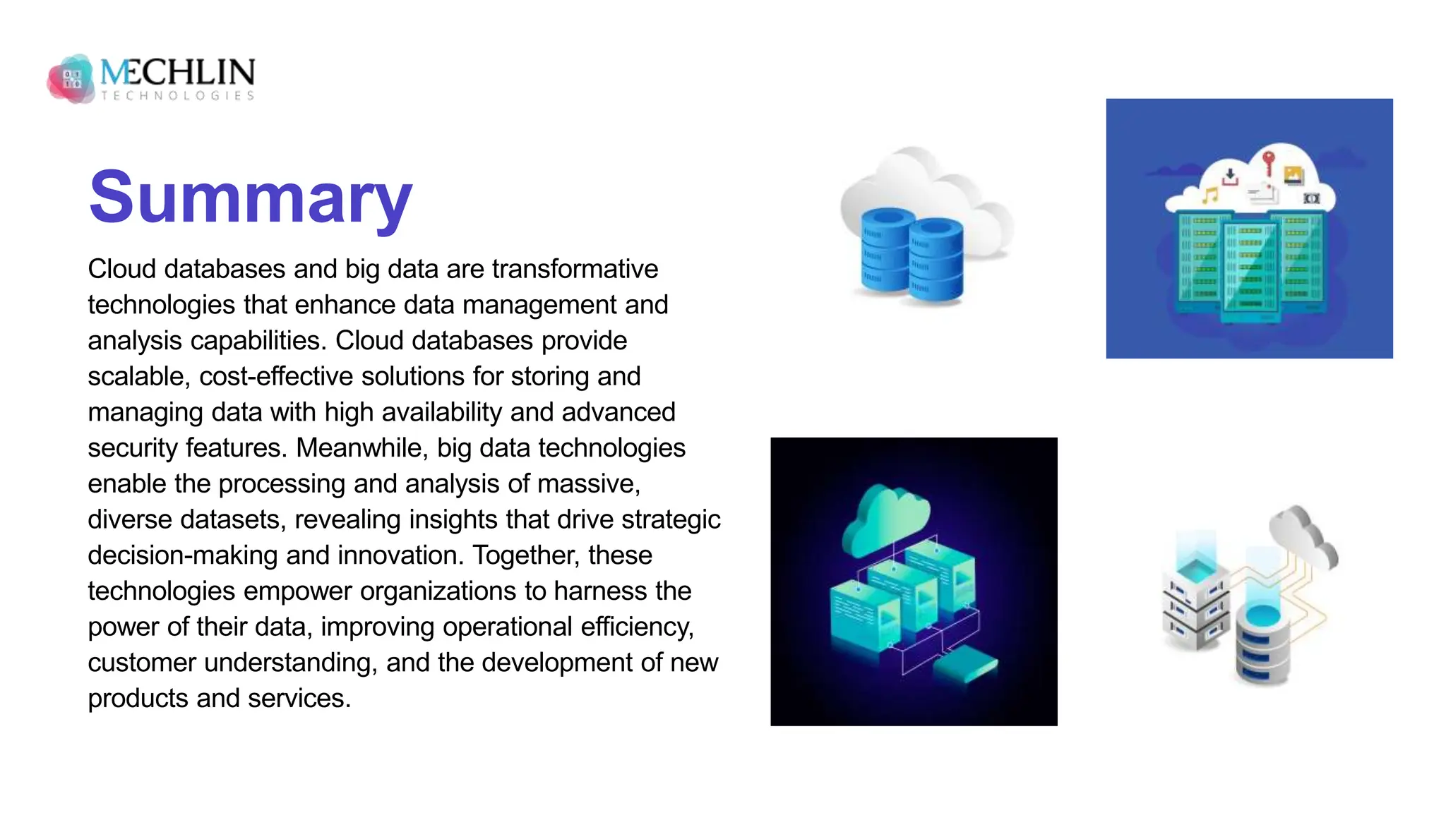 Summary
Cloud databases and big data are transformative
technologies that enhance data management and
analysis capabilities. Cloud databases provide
scalable, cost-effective solutions for storing and
managing data with high availability and advanced
security features. Meanwhile, big data technologies
enable the processing and analysis of massive,
diverse datasets, revealing insights that drive strategic
decision-making and innovation. Together, these
technologies empower organizations to harness the
power of their data, improving operational efficiency,
customer understanding, and the development of new
products and services.
 