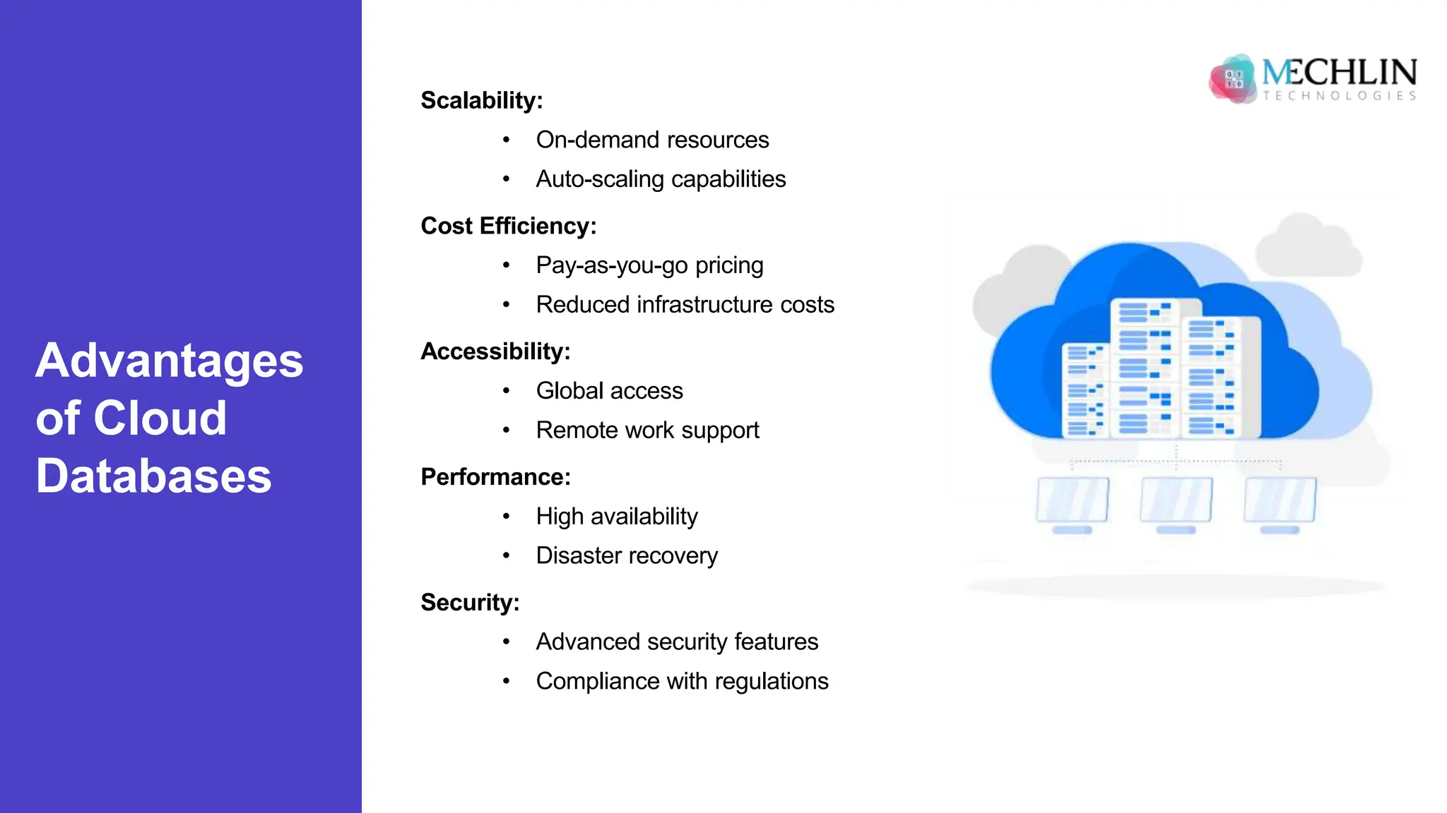 Advantages
of Cloud
Databases
Scalability:
• On-demand resources
• Auto-scaling capabilities
Cost Efficiency:
• Pay-as-you-go pricing
• Reduced infrastructure costs
Accessibility:
• Global access
• Remote work support
Performance:
• High availability
• Disaster recovery
Security:
• Advanced security features
• Compliance with regulations
 