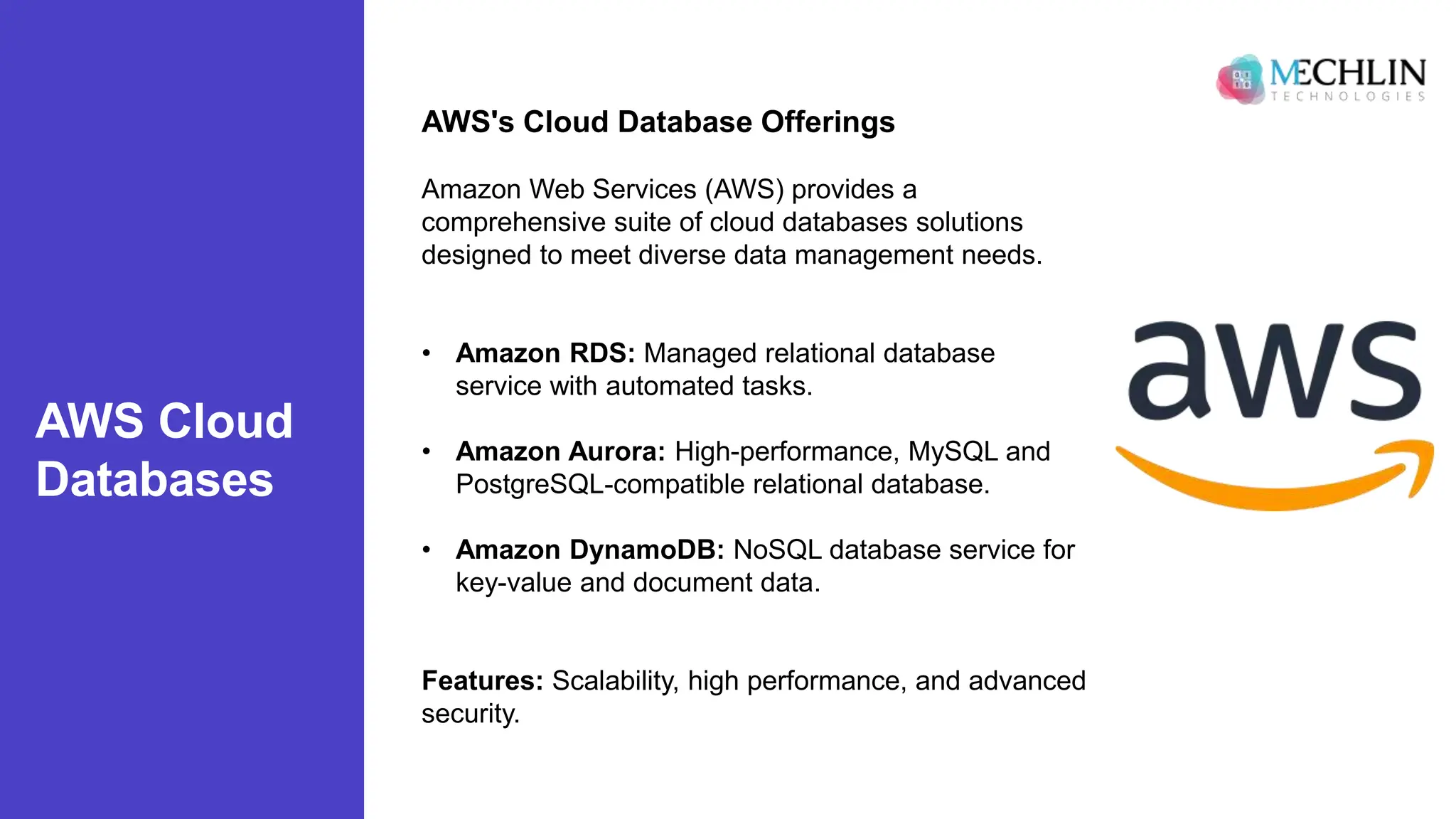 AWS Cloud
Databases
AWS's Cloud Database Offerings
Amazon Web Services (AWS) provides a
comprehensive suite of cloud databases solutions
designed to meet diverse data management needs.
• Amazon RDS: Managed relational database
service with automated tasks.
• Amazon Aurora: High-performance, MySQL and
PostgreSQL-compatible relational database.
• Amazon DynamoDB: NoSQL database service for
key-value and document data.
Features: Scalability, high performance, and advanced
security.
 