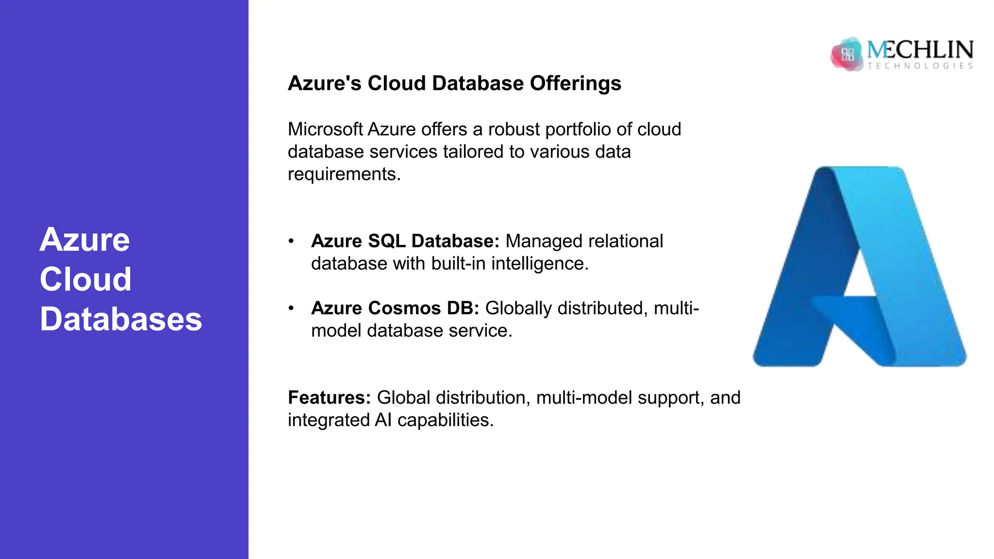Azure
Cloud
Databases
Azure's Cloud Database Offerings
Microsoft Azure offers a robust portfolio of cloud
database services tailored to various data
requirements.
• Azure SQL Database: Managed relational
database with built-in intelligence.
• Azure Cosmos DB: Globally distributed, multi-
model database service.
Features: Global distribution, multi-model support, and
integrated AI capabilities.
 