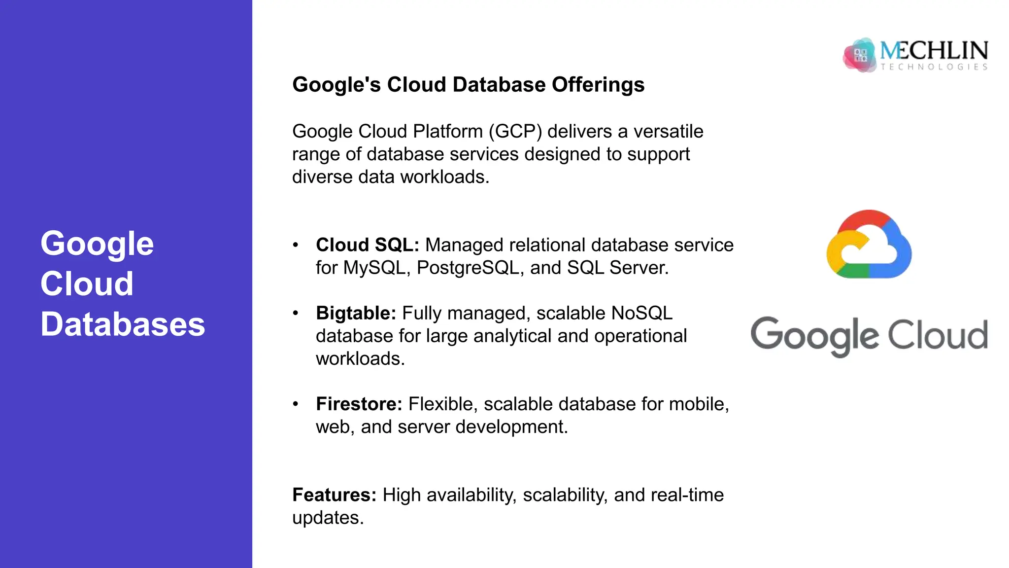 Google
Cloud
Databases
Google's Cloud Database Offerings
Google Cloud Platform (GCP) delivers a versatile
range of database services designed to support
diverse data workloads.
• Cloud SQL: Managed relational database service
for MySQL, PostgreSQL, and SQL Server.
• Bigtable: Fully managed, scalable NoSQL
database for large analytical and operational
workloads.
• Firestore: Flexible, scalable database for mobile,
web, and server development.
Features: High availability, scalability, and real-time
updates.
 