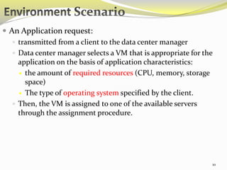 10 
 An Application request: 
 transmitted from a client to the data center manager 
 Data center manager selects a VM that is appropriate for the 
application on the basis of application characteristics: 
 the amount of required resources (CPU, memory, storage 
space) 
 The type of operating system specified by the client. 
 Then, the VM is assigned to one of the available servers 
through the assignment procedure. 
 