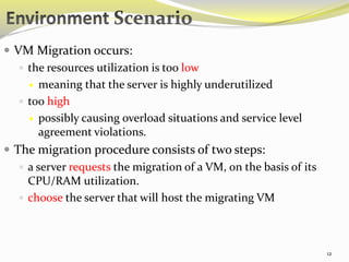 12 
 VM Migration occurs: 
 the resources utilization is too low 
 meaning that the server is highly underutilized 
 too high 
 possibly causing overload situations and service level 
agreement violations. 
 The migration procedure consists of two steps: 
 a server requests the migration of a VM, on the basis of its 
CPU/RAM utilization. 
 choose the server that will host the migrating VM 
 