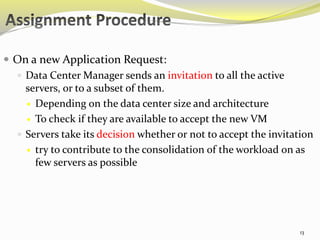  On a new Application Request: 
 Data Center Manager sends an invitation to all the active 
servers, or to a subset of them. 
 Depending on the data center size and architecture 
 To check if they are available to accept the new VM 
 Servers take its decision whether or not to accept the invitation 
 try to contribute to the consolidation of the workload on as 
few servers as possible 
13 
 
