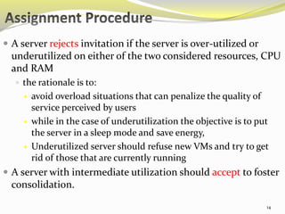  A server rejects invitation if the server is over-utilized or 
underutilized on either of the two considered resources, CPU 
and RAM 
 the rationale is to: 
 avoid overload situations that can penalize the quality of 
service perceived by users 
 while in the case of underutilization the objective is to put 
the server in a sleep mode and save energy, 
 Underutilized server should refuse new VMs and try to get 
rid of those that are currently running 
 A server with intermediate utilization should accept to foster 
consolidation. 
14 
 