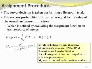  The server decision is taken performing a Bernoulli trial. 
 The success probability for this trial is equal to the value of 
the overall assignment function 
 Which is defined by evaluating the assignment function on 
each resource of interest. 
x (valued between 0 and 1): relative 
utilization of a resource, CPU or RAM 
T: maximum allowed utilization 
If x > T assignment function is equal to zero 
p: is a shape parameter 
Mp: used to normalize the maximum value to 1 
15 
 