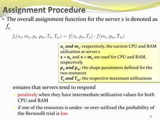  The overall assignment function for the server s is denoted as 
fs 
us and ms: respectively, the current CPU and RAM 
utilization at server s 
x = us and x = ms are used for CPU and RAM, 
respectively 
pu and pm: the shape parameters defined for the 
two resources 
Tu and Tm: the respective maximum utilizations 
 ensures that servers tend to respond 
 positively when they have intermediate utilization values for both 
CPU and RAM 
 if one of the resources is under- or over-utilized the probability of 
the Bernoulli trial is low 
17 
 