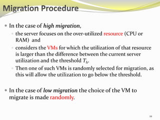  In the case of high migration, 
 the server focuses on the over-utilized resource (CPU or 
RAM) and 
 considers the VMs for which the utilization of that resource 
is larger than the difference between the current server 
utilization and the threshold Th. 
 Then one of such VMs is randomly selected for migration, as 
this will allow the utilization to go below the threshold. 
 In the case of low migration the choice of the VM to 
migrate is made randomly. 
22 
 