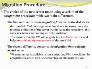  The choice of the new server made using a variant of the 
assignment procedure, with two main differences. 
 The first one concerns the migration from an overloaded server: 
 the threshold T of the assignment function is set to 0.9 times the 
resource utilization of the server that initiated the procedure , this 
value is sent to servers along with the invitation. 
 This ensures that the VM will migrate to a less loaded server, and 
helps to avoid multiple migrations of the same VM. 
 The second difference concerns the migration from a lightly 
loaded server: 
 When no server is available to run a migrating VM, it would not be 
acceptable to switch on a new server to accommodate the VM. 
23 
 