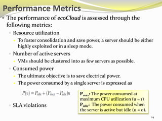 24 
 The performance of ecoCloud is assessed through the 
following metrics: 
 Resource utilization 
 To foster consolidation and save power, a server should be either 
highly exploited or in a sleep mode. 
 Number of active servers 
 VMs should be clustered into as few servers as possible. 
 Consumed power 
 The ultimate objective is to save electrical power. 
 The power consumed by a single server is expressed as 
 SLA violations 
Pmax: The power consumed at 
maximum CPU utilization (u = 1) 
Pidle: The power consumed when 
the server is active but idle (u = 0). 
 
