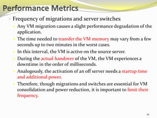 25 
 Frequency of migrations and server switches 
 Any VM migration causes a slight performance degradation of the 
application. 
 The time needed to transfer the VM memory may vary from a few 
seconds up to two minutes in the worst cases. 
 In this interval, the VM is active on the source server. 
 During the actual handover of the VM, the VM experiences a 
downtime in the order of milliseconds. 
 Analogously, the activation of an off server needs a startup time 
and additional power. 
 Therefore, though migrations and switches are essential for VM 
consolidation and power reduction, it is important to limit their 
frequency. 
 