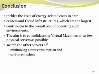  tackles the issue of energy-related costs in data 
 centers and Cloud infrastructures, which are the largest 
 contributor to the overall cost of operating such 
environments. 
 The aim is to consolidate the Virtual Machines on as few 
physical servers as possible 
 switch the other servers off 
 minimizing power consumption and 
 carbon emissions 
26 
 