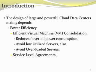  The design of large and powerful Cloud Data Centers 
mainly depends 
 Power Efficiency. 
 Efficient Virtual Machine (VM) Consolidation. 
 Reduce of over-all power consumption. 
 Avoid low Utilized Servers, also 
 Avoid Over-loaded Servers. 
 Service Level Agreements. 
3 
 
