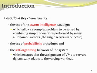  ecoCloud Key characteristics: 
 the use of the swarm intelligence paradigm 
 which allows a complex problem to be solved by 
combining simple operations performed by many 
autonomous actors (the single servers in our case) 
 the use of probabilistic procedures and 
 the self-organizing behavior of the system 
 which ensures that the assignment of VMs to servers 
dynamically adapts to the varying workload 
6 
 
