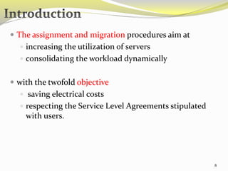  The assignment and migration procedures aim at 
 increasing the utilization of servers 
 consolidating the workload dynamically 
 with the twofold objective 
 saving electrical costs 
 respecting the Service Level Agreements stipulated 
with users. 
8 
 