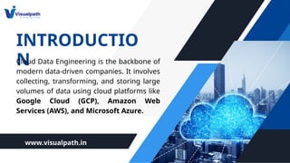 INTRODUCTIO
N
Cloud Data Engineering is the backbone of
modern data-driven companies. It involves
collecting, transforming, and storing large
volumes of data using cloud platforms like
Google Cloud (GCP), Amazon Web
Services (AWS), and Microsoft Azure.
www.visualpath.in
 