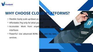 WHY CHOOSE CLOUD PLATFORMS?
• Flexible: Easily scale up/down as per data load
• Affordable: Pay only for what you use
• Accessible: Work from anywhere using cloud
interfaces
• Powerful: Use advanced AI/ML tools and big data
services
 