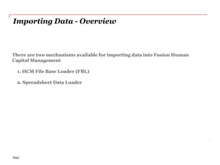 PwC
Importing Data - Overview
8
There are two mechanisms available for importing data into Fusion Human
Capital Management
1. HCM File Base Loader (FBL)
2. Spreadsheet Data Loader
 