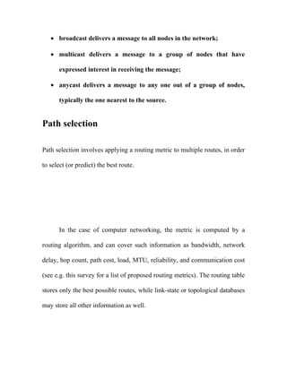 • broadcast delivers a message to all nodes in the network;

   • multicast delivers a message to a group of nodes that have

      expressed interest in receiving the message;

   • anycast delivers a message to any one out of a group of nodes,

      typically the one nearest to the source.


Path selection

Path selection involves applying a routing metric to multiple routes, in order

to select (or predict) the best route.




      In the case of computer networking, the metric is computed by a

routing algorithm, and can cover such information as bandwidth, network

delay, hop count, path cost, load, MTU, reliability, and communication cost

(see e.g. this survey for a list of proposed routing metrics). The routing table

stores only the best possible routes, while link-state or topological databases

may store all other information as well.
 