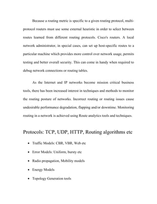 Because a routing metric is specific to a given routing protocol, multi-

protocol routers must use some external heuristic in order to select between

routes learned from different routing protocols. Cisco's routers. A local

network administrator, in special cases, can set up host-specific routes to a

particular machine which provides more control over network usage, permits

testing and better overall security. This can come in handy when required to

debug network connections or routing tables.


      As the Internet and IP networks become mission critical business

tools, there has been increased interest in techniques and methods to monitor

the routing posture of networks. Incorrect routing or routing issues cause

undesirable performance degradation, flapping and/or downtime. Monitoring

routing in a network is achieved using Route analytics tools and techniques.



Protocols: TCP, UDP, HTTP, Routing algorithms etc

   • Traffic Models: CBR, VBR, Web etc

   • Error Models: Uniform, bursty etc

   • Radio propagation, Mobility models

   • Energy Models

   • Topology Generation tools
 
