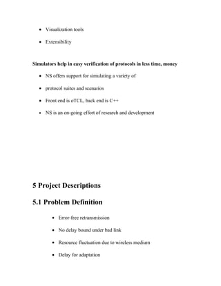 • Visualization tools

   • Extensibility



Simulators help in easy verification of protocols in less time, money

   • NS offers support for simulating a variety of

   • protocol suites and scenarios

   • Front end is oTCL, back end is C++

   •   NS is an on-going effort of research and development




5 Project Descriptions

5.1 Problem Definition

          • Error-free retransmission

          • No delay bound under bad link

          • Resource fluctuation due to wireless medium

          • Delay for adaptation
 