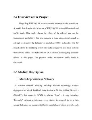 5.2 Overview of the Project

      Single hop IEEE 802.11 networks under saturated traffic conditions.

A model that describe the behavior of IEEE 802.11 under different offered

traffic loads. This model shows the effect of the offered load on the

transmission probability. We also propose a three dimensional model to

attempt to describe the behavior of multi-hop 802.11 networks. The 3D

model allows the modeling of not only data sources but also relay stations

that forward traffic. The IEEE 802.11 DCF scheme, stressing key elements

related to this paper. The protocol under unsaturated traffic loads is

discussed.



5.3 Module Description

   1. Multi-hop Wireless Network

 A wireless network adopting multihop wireless technology without

deployment of wired backhaul links Similar to Mobile Ad hoc Networks

(MANET), but nodes in MWN is relative ‘fixed’ , it may introduce

‘hierarchy’ network architecture. every station is assumed to be a data

source that sends out saturated traffic. In a multi-hop wireless network, each
 