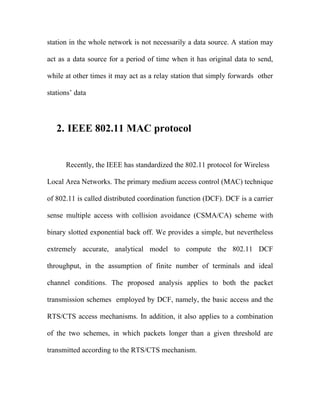 station in the whole network is not necessarily a data source. A station may

act as a data source for a period of time when it has original data to send,

while at other times it may act as a relay station that simply forwards other

stations’ data




   2. IEEE 802.11 MAC protocol


      Recently, the IEEE has standardized the 802.11 protocol for Wireless

Local Area Networks. The primary medium access control (MAC) technique

of 802.11 is called distributed coordination function (DCF). DCF is a carrier

sense multiple access with collision avoidance (CSMA/CA) scheme with

binary slotted exponential back off. We provides a simple, but nevertheless

extremely accurate, analytical model to compute the 802.11 DCF

throughput, in the assumption of finite number of terminals and ideal

channel conditions. The proposed analysis applies to both the packet

transmission schemes employed by DCF, namely, the basic access and the

RTS/CTS access mechanisms. In addition, it also applies to a combination

of the two schemes, in which packets longer than a given threshold are

transmitted according to the RTS/CTS mechanism.
 