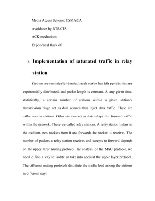 Media Access Scheme: CSMA/CA

        Avoidance by RTS/CTS

        ACK mechanism

        Exponential Back off



   3.   Implementation of saturated traffic in relay

        station

        Stations are statistically identical, each station has idle periods that are

exponentially distributed, and packet length is constant. At any given time,

statistically, a certain number of stations within a given station’s

transmission range act as data sources that inject data traffic. These are

called source stations. Other stations act as data relays that forward traffic

within the network. These are called relay stations. A relay station listens to

the medium, gets packets from it and forwards the packets it receives. The

number of packets a relay station receives and accepts to forward depends

on the upper layer routing protocol. the analysis of the MAC protocol, we

need to find a way to isolate or take into account the upper layer protocol.

The different routing protocols distribute the traffic load among the stations

in different ways
 