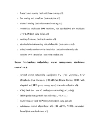 •   hierarchical routing (test-suite-hier-routing.tcl)

   •   lan routing and broadcast (test-suite-lan.tcl)

   •   manual routing (test-suite-manual-routing.tcl)

   •   centralized multicast, DM multicast, not detailedDM, not multicast

       over LAN (test-suite-mcast.tcl)

   •   routing dynamics (test-suite-routed.tcl)

   •   detailed simulation using virtual classifier (test-suite-vc.tcl)

   •   mixed-mode session-levels simulation (test-suite-mixmode.tcl)

   •   session-level simulation (test-suite-session.tcl)


Router Mechanisms (scheduling, queue management, admissions

control, etc.):


   •   several queue scheduling algorithms: FQ (Fair Queueing), SFQ

       (Stochastic Fair Queuing), DRR (Deficit Round Robin), FIFO (with

       drop-tail and RED queue management) (test-suite-schedule.tcl)

   •   CBQ (both in v1 and v2 mode) (test-stuite-cbq{,-v1,-v1a})

   •   RED queue management (test-suite-red{,-v1,-v1a})

   •   ECN behavior (and TCP interactions) (test-suite-ecn.tcl)

   •   admission control algorithms: MS, HB, ACTP, ACTO, parameter-

       based (in test-suite-intserv.tcl)
 
