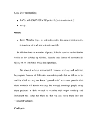 Link-layer mechanisms:


   •   LANs, with CSMA/CD MAC protocols (in test-suite-lan.tcl)

   •   snoop


Other:


   •   Error Modules (e.g., in test-suite-ecn.tcl, test-suite-tcp-init-win.tcl,

       test-suite-session.tcl, and test-suite-srm.tcl)


   In addition there are a number of protocols in the standard ns distribution

which are not covered by validate. Because they cannot be automatically

tested, bit-rot sometimes breaks these protocols.


       We attempt to keep non-validated protocols working and welcome

bug reports. Becuase of difficulties maintaining code that we did not write

and for which we may not know ``ground truth'', we cannot promise that

these protocols will remain working. We strongly encourage people using

these protocols in their research to examine their output carefully and

implement test suites for them so that we can move them into the

``validated'' category.


Configure:
 