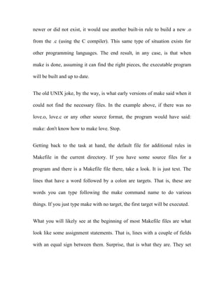 newer or did not exist, it would use another built-in rule to build a new .o

from the .c (using the C compiler). This same type of situation exists for

other programming languages. The end result, in any case, is that when

make is done, assuming it can find the right pieces, the executable program

will be built and up to date.


The old UNIX joke, by the way, is what early versions of make said when it

could not find the necessary files. In the example above, if there was no

love.o, love.c or any other source format, the program would have said:

make: don't know how to make love. Stop.


Getting back to the task at hand, the default file for additional rules in

Makefile in the current directory. If you have some source files for a

program and there is a Makefile file there, take a look. It is just text. The

lines that have a word followed by a colon are targets. That is, these are

words you can type following the make command name to do various

things. If you just type make with no target, the first target will be executed.


What you will likely see at the beginning of most Makefile files are what

look like some assignment statements. That is, lines with a couple of fields

with an equal sign between them. Surprise, that is what they are. They set
 
