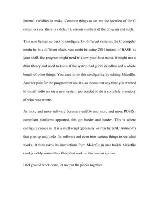 internal variables in make. Common things to set are the location of the C

compiler (yes, there is a default), version numbers of the program and such.


This now beings up back to configure. On different systems, the C compiler

might be in a different place, you might be using ZSH instead of BASH as

your shell, the program might need to know your host name, it might use a

dbm library and need to know if the system had gdbm or ndbm and a whole

bunch of other things. You used to do this configuring by editing Makefile.

Another pain for the programmer and it also meant that any time you wanted

to install software on a new system you needed to do a complete inventory

of what was where.


As more and more software became available and more and more POSIX-

compliant platforms appeared, this got harder and harder. This is where

configure comes in. It is a shell script (generally written by GNU Autoconf)

that goes up and looks for software and even tries various things to see what

works. It then takes its instructions from Makefile.in and builds Makefile

(and possibly some other files) that work on the current system.


Background work done, let me put the pieces together.
 