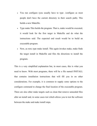 •   You run configure (you usually have to type ./configure as most

       people don't have the current directory in their search path). This

       builds a new Makefile.

   •   Type make This builds the program. That is, make would be executed,

       it would look for the first target in Makefile and do what the

       instructions said. The expected end result would be to build an

       executable program.

   •   Now, as root, type make install. This again invokes make, make finds

       the target install in Makefile and files the directions to install the

       program.


This is a very simplified explanation but, in most cases, this is what you

need to know. With most programs, there will be a file named INSTALL

that contains installation instructions that will fill you in on other

considerations. For example, it is common to supply some options to the

configure command to change the final location of the executable program.

There are also other make targets such as clean that remove unneeded files

after an install and, in some cases test which allows you to test the software

between the make and make install steps.
 