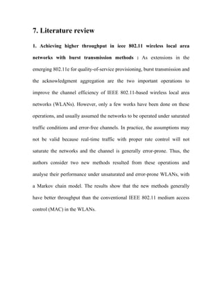 7. Literature review

1. Achieving higher throughput in ieee 802.11 wireless local area

networks with burst transmission methods : As extensions in the

emerging 802.11e for quality-of-service provisioning, burst transmission and

the acknowledgment aggregation are the two important operations to

improve the channel efficiency of IEEE 802.11-based wireless local area

networks (WLANs). However, only a few works have been done on these

operations, and usually assumed the networks to be operated under saturated

traffic conditions and error-free channels. In practice, the assumptions may

not be valid because real-time traffic with proper rate control will not

saturate the networks and the channel is generally error-prone. Thus, the

authors consider two new methods resulted from these operations and

analyse their performance under unsaturated and error-prone WLANs, with

a Markov chain model. The results show that the new methods generally

have better throughput than the conventional IEEE 802.11 medium access

control (MAC) in the WLANs.
 