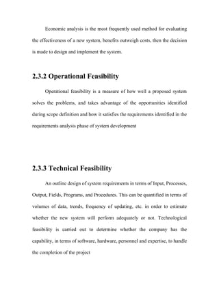 Economic analysis is the most frequently used method for evaluating

the effectiveness of a new system, benefits outweigh costs, then the decision

is made to design and implement the system.




2.3.2 Operational Feasibility

      Operational feasibility is a measure of how well a proposed system

solves the problems, and takes advantage of the opportunities identified

during scope definition and how it satisfies the requirements identified in the

requirements analysis phase of system development




2.3.3 Technical Feasibility

      An outline design of system requirements in terms of Input, Processes,

Output, Fields, Programs, and Procedures. This can be quantified in terms of

volumes of data, trends, frequency of updating, etc. in order to estimate

whether the new system will perform adequately or not. Technological

feasibility is carried out to determine whether the company has the

capability, in terms of software, hardware, personnel and expertise, to handle

the completion of the project
 