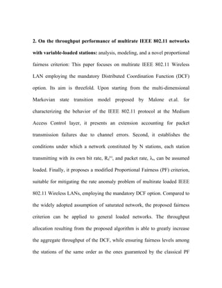2. On the throughput performance of multirate IEEE 802.11 networks

with variable-loaded stations: analysis, modeling, and a novel proportional

fairness criterion: This paper focuses on multirate IEEE 802.11 Wireless

LAN employing the mandatory Distributed Coordination Function (DCF)

option. Its aim is threefold. Upon starting from the multi-dimensional

Markovian state transition model proposed by Malone et.al. for

characterizing the behavior of the IEEE 802.11 protocol at the Medium

Access Control layer, it presents an extension accounting for packet

transmission failures due to channel errors. Second, it establishes the

conditions under which a network constituted by N stations, each station

transmitting with its own bit rate, Rd(s), and packet rate, λs, can be assumed

loaded. Finally, it proposes a modified Proportional Fairness (PF) criterion,

suitable for mitigating the rate anomaly problem of multirate loaded IEEE

802.11 Wireless LANs, employing the mandatory DCF option. Compared to

the widely adopted assumption of saturated network, the proposed fairness

criterion can be applied to general loaded networks. The throughput

allocation resulting from the proposed algorithm is able to greatly increase

the aggregate throughput of the DCF, while ensuring fairness levels among

the stations of the same order as the ones guaranteed by the classical PF
 